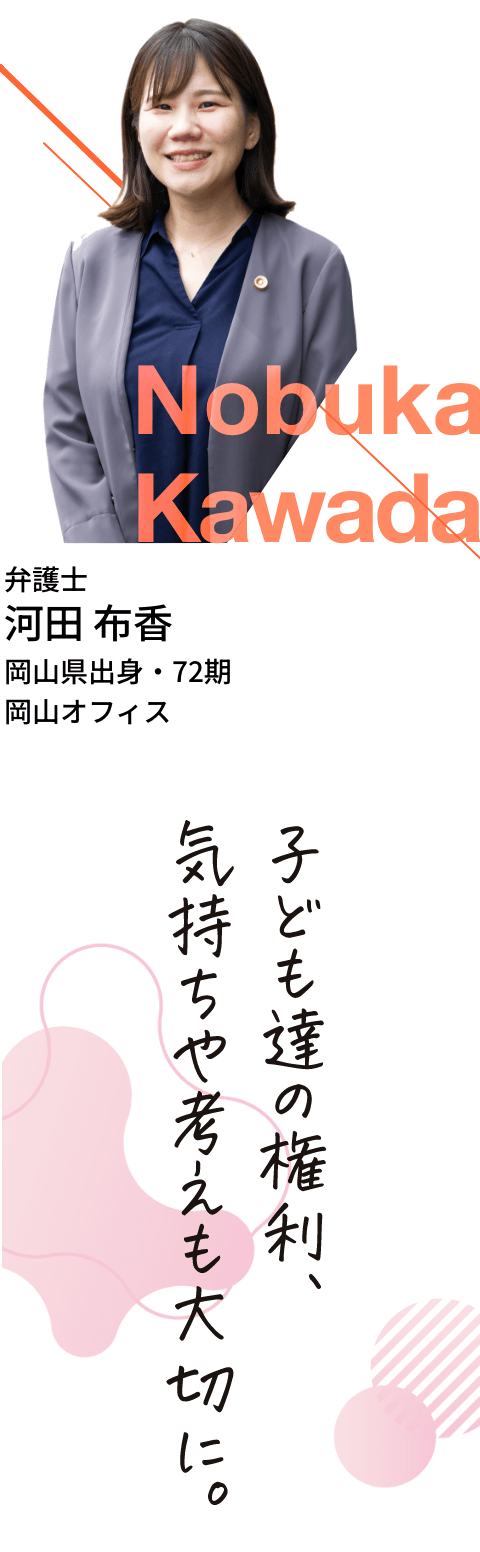 弁護士・河田布香・岡山県出身・72期・岡山オフィス「子ども達の権利、気持ちや考えも大切に。」