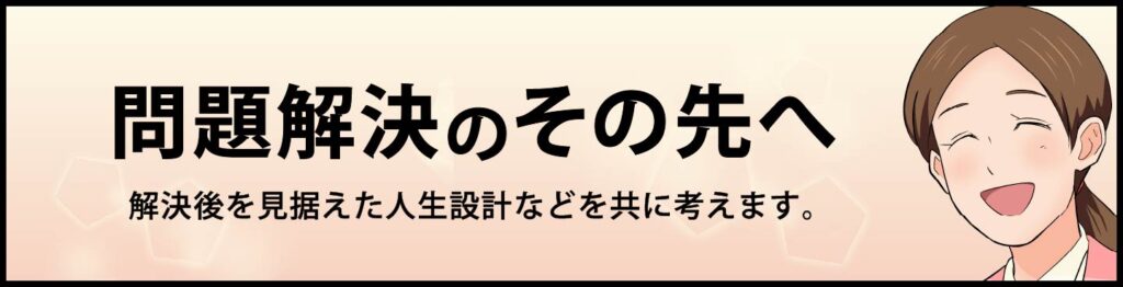 問題解決のその先へ。解決後を見据えた人生設計などを共に考えます。