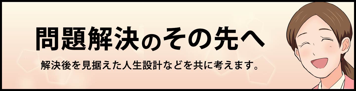 問題解決のその先へ。解決後を見据えた人生設計などを共に考えます。
